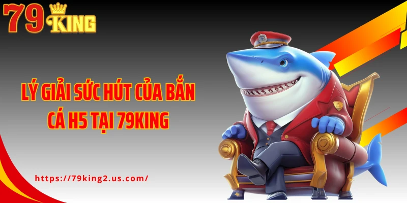 Lý giải sức hút của bắn cá H5 tại 79King
